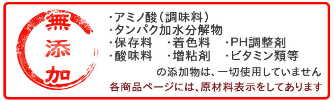 アミノ酸(調味料)、タンパク加水分解物、保存料、着色料、PH調整剤、酸味料、増粘剤、ビタミン類等の添加物は、一切使用していません。無添加です!各商品ページには、原材料表示をしてあります。